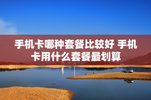 手机卡哪种套餐比较好 手机卡用什么套餐最划算