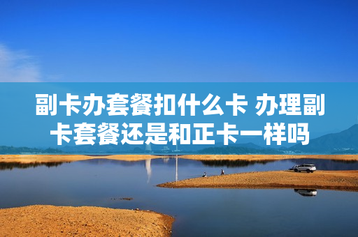 副卡办套餐扣什么卡 办理副卡套餐还是和正卡一样吗