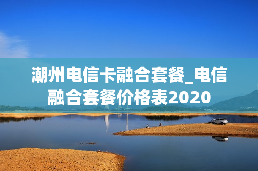 潮州电信卡融合套餐_电信融合套餐价格表2020