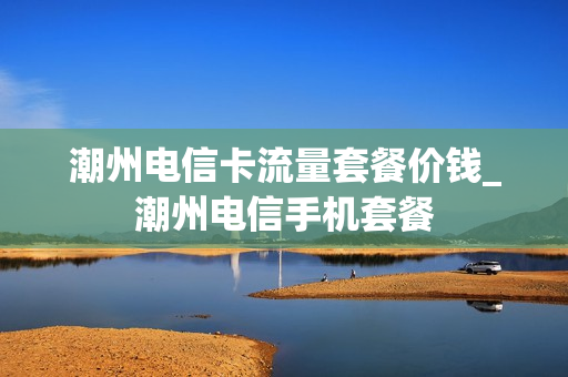 潮州电信卡流量套餐价钱_潮州电信手机套餐