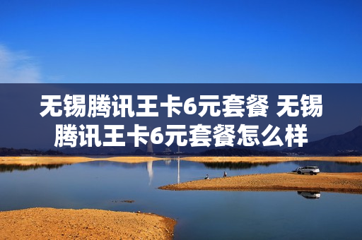 无锡腾讯王卡6元套餐 无锡腾讯王卡6元套餐怎么样