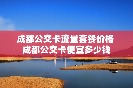 成都公交卡流量套餐价格 成都公交卡便宜多少钱