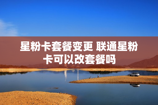 星粉卡套餐变更 联通星粉卡可以改套餐吗