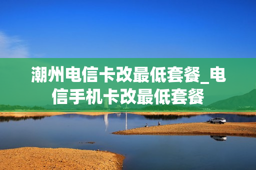 潮州电信卡改最低套餐_电信手机卡改最低套餐