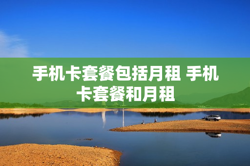 手机卡套餐包括月租 手机卡套餐和月租