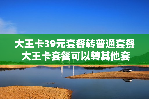 大王卡39元套餐转普通套餐 大王卡套餐可以转其他套餐吗