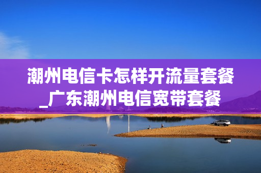潮州电信卡怎样开流量套餐_广东潮州电信宽带套餐