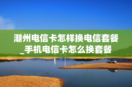 潮州电信卡怎样换电信套餐_手机电信卡怎么换套餐