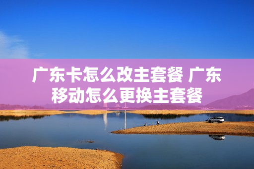 广东卡怎么改主套餐 广东移动怎么更换主套餐