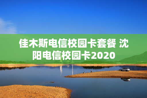 佳木斯电信校园卡套餐 沈阳电信校园卡2020