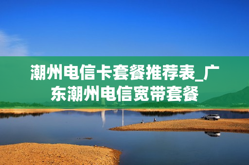 潮州电信卡套餐推荐表_广东潮州电信宽带套餐