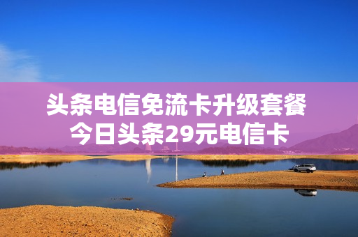 头条电信免流卡升级套餐 今日头条29元电信卡