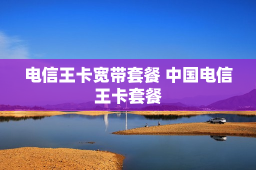 电信王卡宽带套餐 中国电信王卡套餐