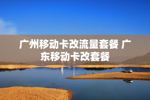 广州移动卡改流量套餐 广东移动卡改套餐