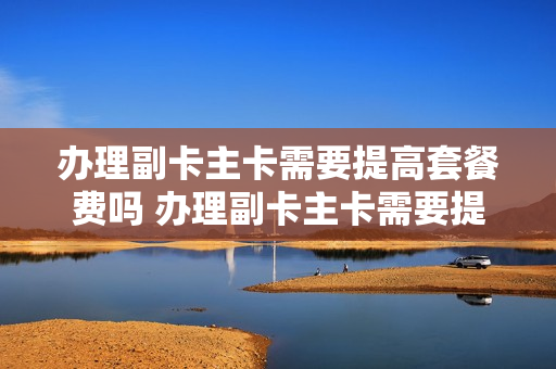 办理副卡主卡需要提高套餐费吗 办理副卡主卡需要提高套餐费吗移动
