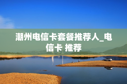 潮州电信卡套餐推荐人_电信卡 推荐