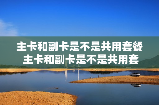 主卡和副卡是不是共用套餐 主卡和副卡是不是共用套餐费