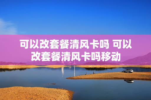 可以改套餐清风卡吗 可以改套餐清风卡吗移动