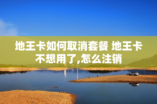 地王卡如何取消套餐 地王卡不想用了,怎么注销
