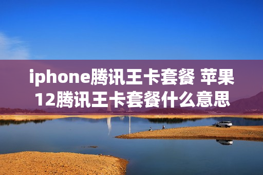 iphone腾讯王卡套餐 苹果12腾讯王卡套餐什么意思
