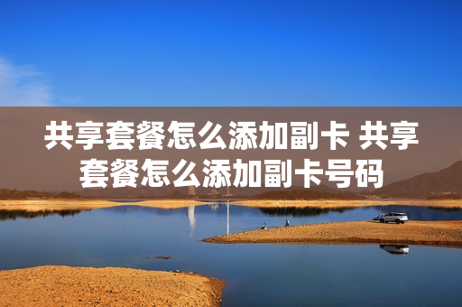 共享套餐怎么添加副卡 共享套餐怎么添加副卡号码