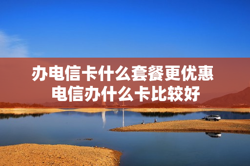 办电信卡什么套餐更优惠 电信办什么卡比较好