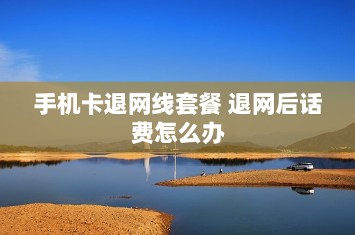 手机卡退网线套餐 退网后话费怎么办