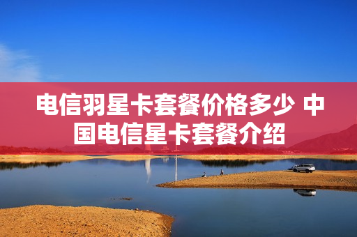 电信羽星卡套餐价格多少 中国电信星卡套餐介绍