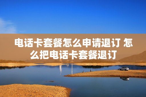 电话卡套餐怎么申请退订 怎么把电话卡套餐退订