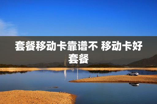 套餐移动卡靠谱不 移动卡好套餐