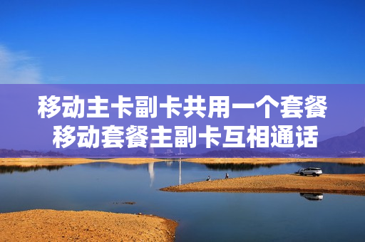 移动主卡副卡共用一个套餐 移动套餐主副卡互相通话收费吗