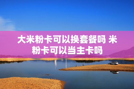 大米粉卡可以换套餐吗 米粉卡可以当主卡吗