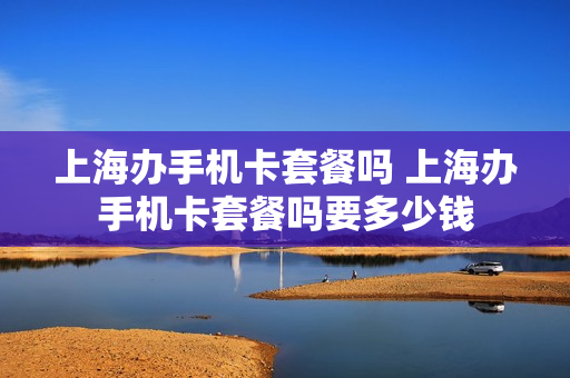 上海办手机卡套餐吗 上海办手机卡套餐吗要多少钱