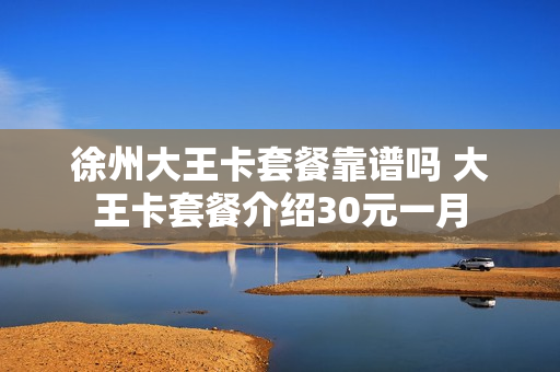 徐州大王卡套餐靠谱吗 大王卡套餐介绍30元一月