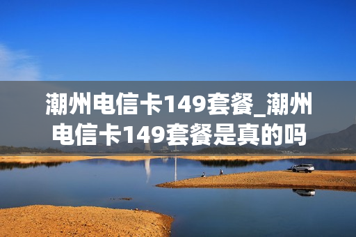 潮州电信卡149套餐_潮州电信卡149套餐是真的吗