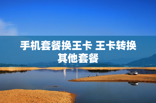 手机套餐换王卡 王卡转换其他套餐