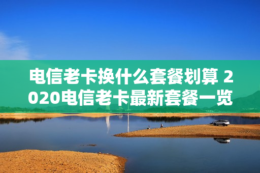 电信老卡换什么套餐划算 2020电信老卡最新套餐一览表
