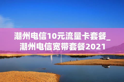 潮州电信10元流量卡套餐_潮州电信宽带套餐2021