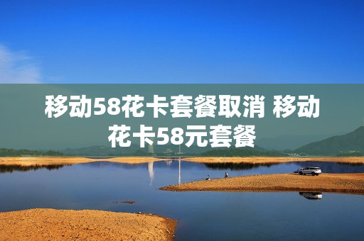移动58花卡套餐取消 移动花卡58元套餐