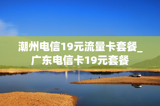 潮州电信19元流量卡套餐_广东电信卡19元套餐