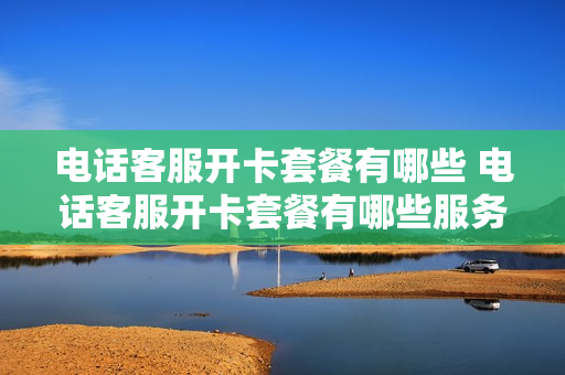 电话客服开卡套餐有哪些 电话客服开卡套餐有哪些服务