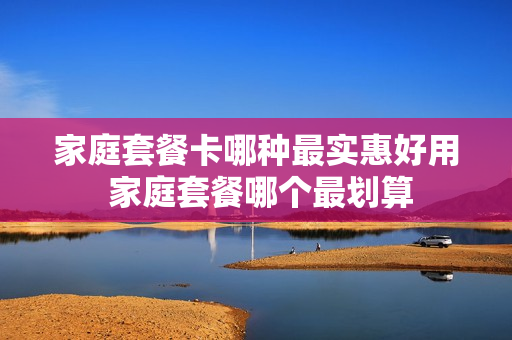 家庭套餐卡哪种最实惠好用 家庭套餐哪个最划算