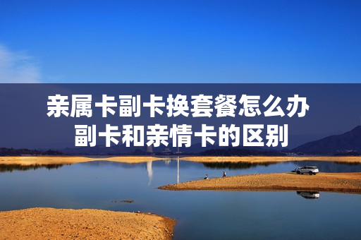 亲属卡副卡换套餐怎么办 副卡和亲情卡的区别