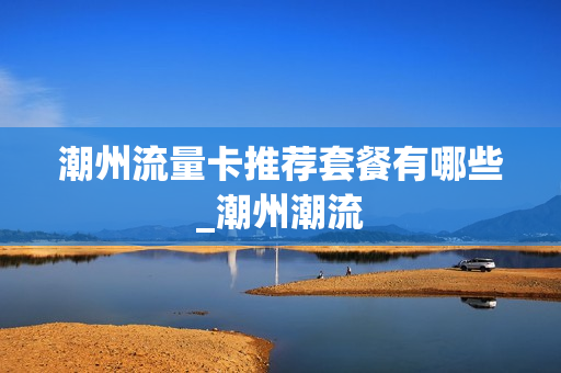 潮州流量卡推荐套餐有哪些_潮州潮流