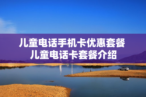 儿童电话手机卡优惠套餐 儿童电话卡套餐介绍