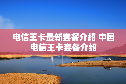 电信王卡最新套餐介绍 中国电信王卡套餐介绍