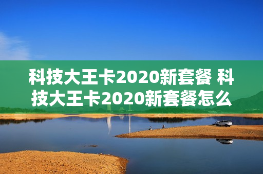 科技大王卡2020新套餐 科技大王卡2020新套餐怎么样