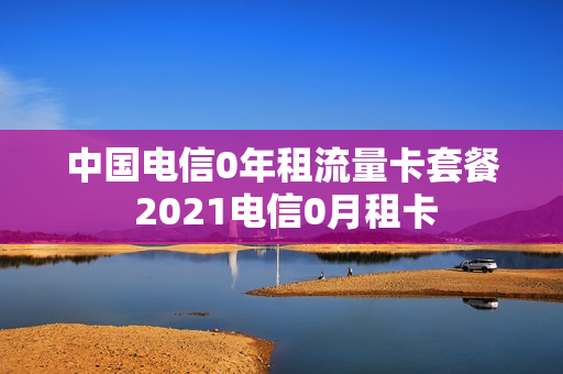 中国电信0年租流量卡套餐 2021电信0月租卡
