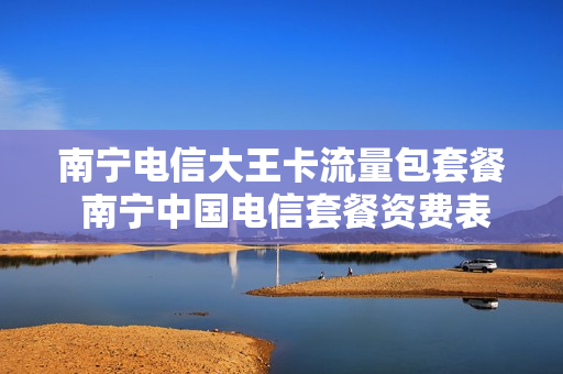 南宁电信大王卡流量包套餐 南宁中国电信套餐资费表