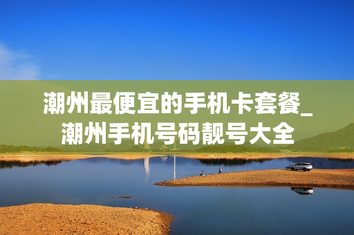 潮州最便宜的手机卡套餐_潮州手机号码靓号大全